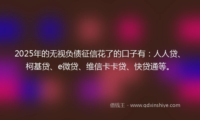 2025年的无视负债征信花了的口子有：人人贷、柯基贷、e微贷、维信卡卡贷、快贷通等。