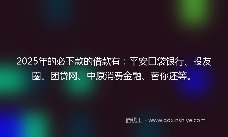 2025年的必下款的借款有：平安口袋银行、投友圈、团贷网、中原消费金融、替你还等。