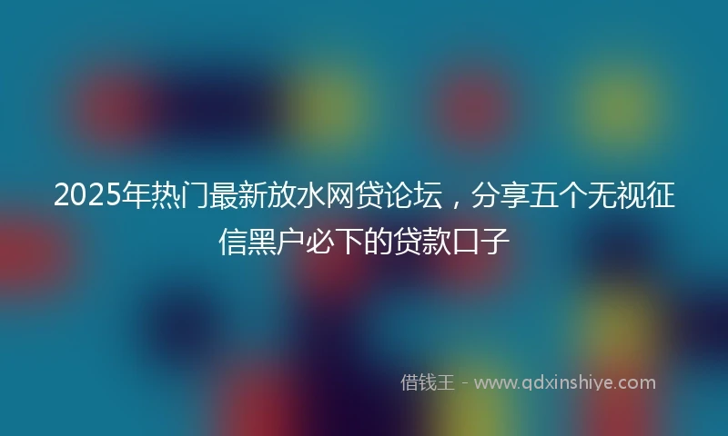 2025年热门最新放水网贷论坛，分享五个无视征信黑户必下的贷款口子