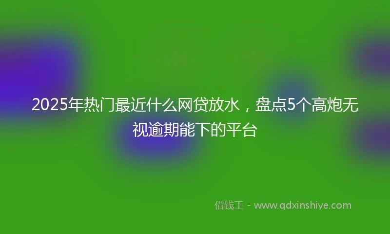 2025年热门最近什么网贷放水，盘点5个高炮无视逾期能下的平台