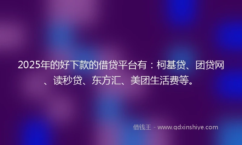 2025年的好下款的借贷平台有：柯基贷、团贷网、读秒贷、东方汇、美团生活费等。