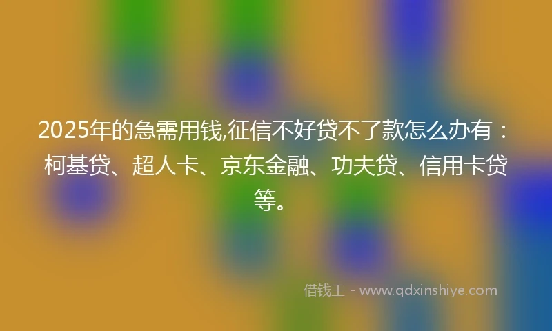 2025年的急需用钱,征信不好贷不了款怎么办有：柯基贷、超人卡、京东金融、功夫贷、信用卡贷等。