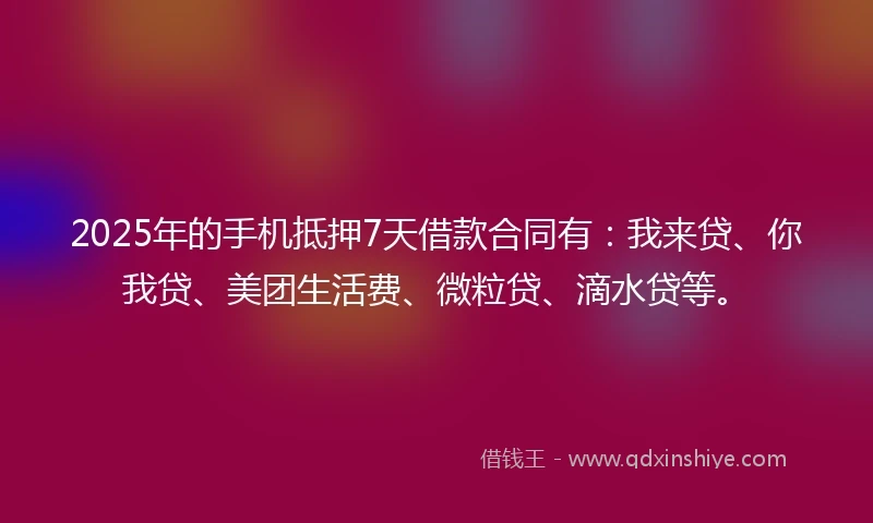 2025年的手机抵押7天借款合同有：我来贷、你我贷、美团生活费、微粒贷、滴水贷等。