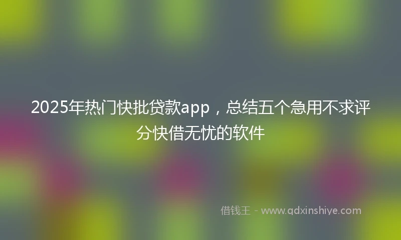 2025年热门快批贷款app，总结五个急用不求评分快借无忧的软件