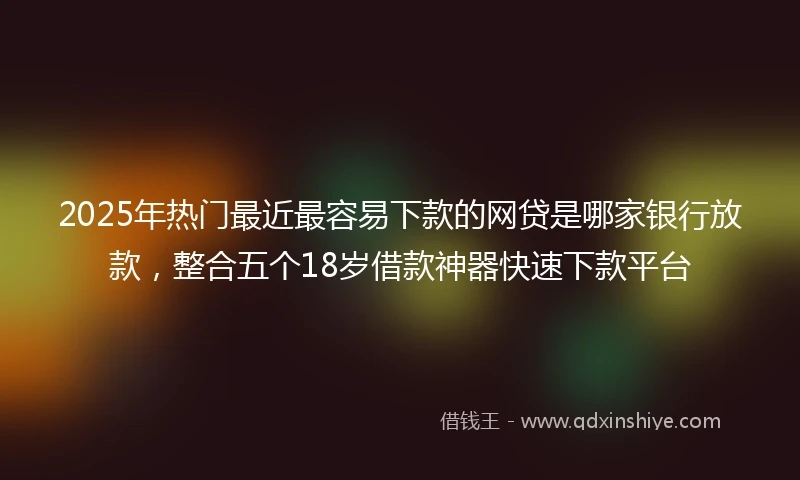 2025年热门最近最容易下款的网贷是哪家银行放款，整合五个18岁借款神器快速下款平台