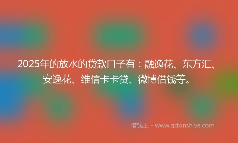 2025年的放水的贷款口子有：融逸花、东方汇、安逸花、维信卡卡贷、微博借钱等。