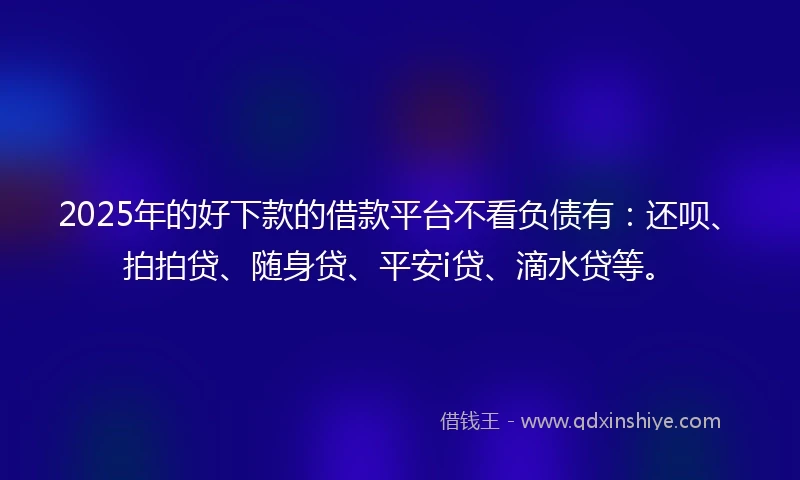 2025年的好下款的借款平台不看负债有：还呗、拍拍贷、随身贷、平安i贷、滴水贷等。