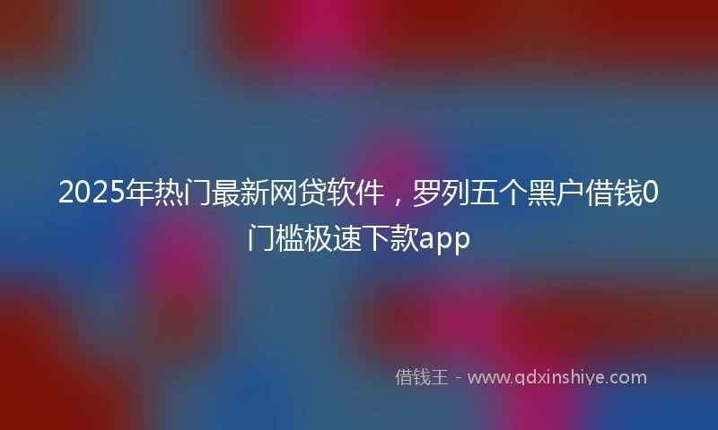 2025年热门最新网贷软件，罗列五个黑户借钱0门槛极速下款app