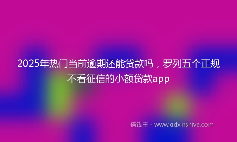2025年热门当前逾期还能贷款吗，罗列五个正规不看征信的小额贷款app