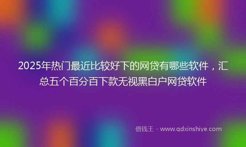 2025年热门最近比较好下的网贷有哪些软件，汇总五个百分百下款无视黑白户网贷软件