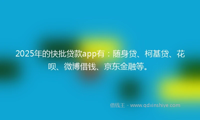 2025年的快批贷款app有：随身贷、柯基贷、花呗、微博借钱、京东金融等。