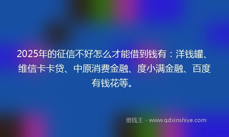 2025年的征信不好怎么才能借到钱有：洋钱罐、维信卡卡贷、中原消费金融、度小满金融、百度有钱花等。