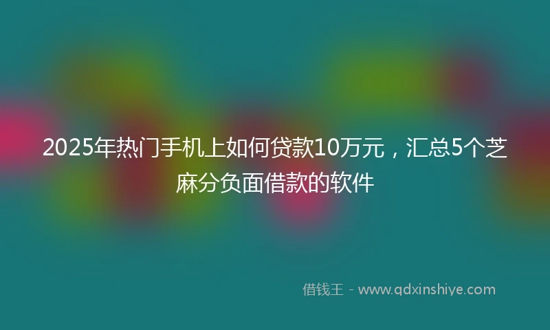 2025年热门手机上如何贷款10万元，汇总5个芝麻分负面借款的软件
