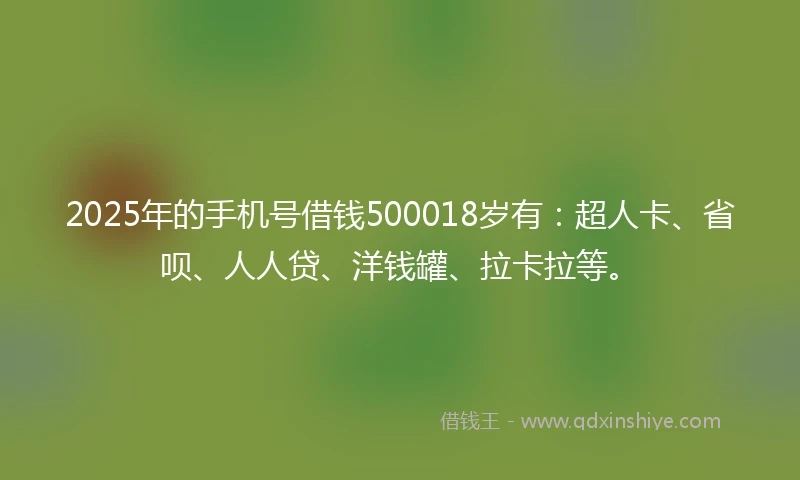 2025年的手机号借钱500018岁有：超人卡、省呗、人人贷、洋钱罐、拉卡拉等。