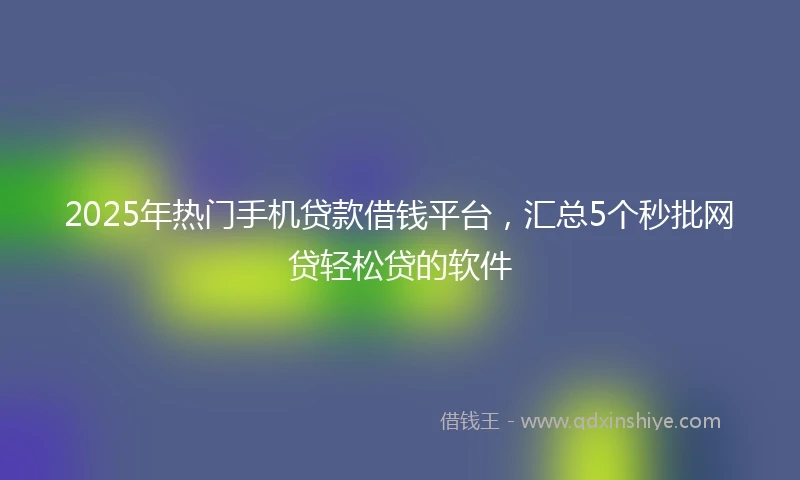 2025年热门手机贷款借钱平台，汇总5个秒批网贷轻松贷的软件