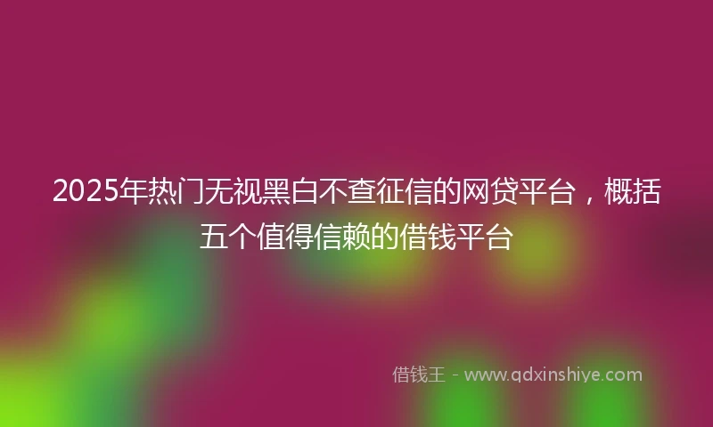 2025年热门无视黑白不查征信的网贷平台，概括五个值得信赖的借钱平台