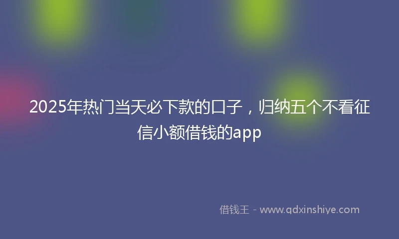 2025年热门当天必下款的口子，归纳五个不看征信小额借钱的app
