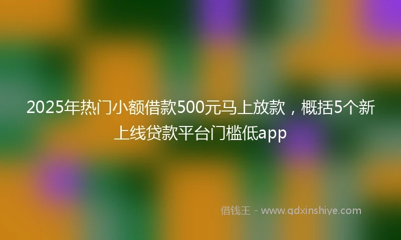 2025年热门小额借款500元马上放款，概括5个新上线贷款平台门槛低app