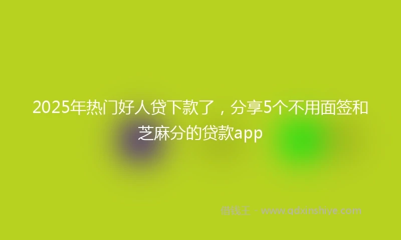 2025年热门好人贷下款了，分享5个不用面签和芝麻分的贷款app
