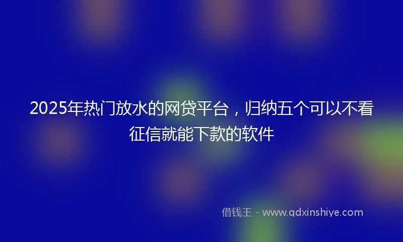 2025年热门放水的网贷平台，归纳五个可以不看征信就能下款的软件