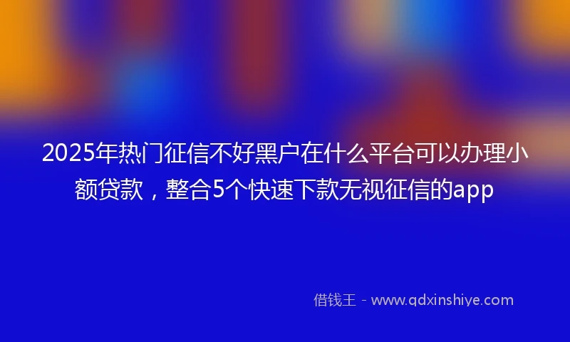 2025年热门征信不好黑户在什么平台可以办理小额贷款，整合5个快速下款无视征信的app