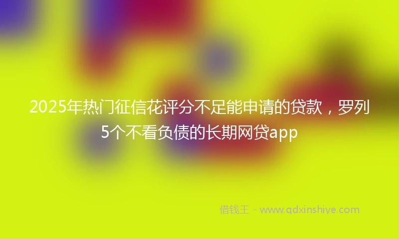 2025年热门征信花评分不足能申请的贷款，罗列5个不看负债的长期网贷app