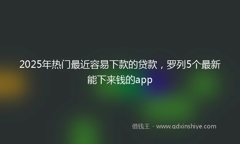 2025年热门最近容易下款的贷款，罗列5个最新能下来钱的app