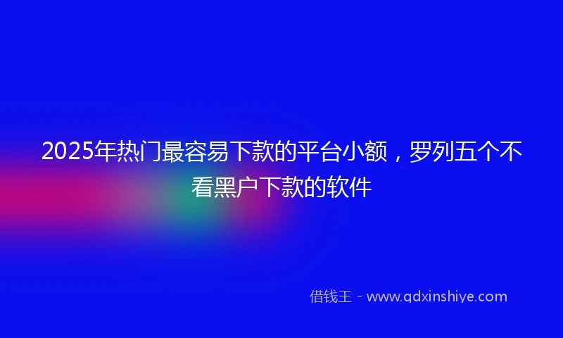 2025年热门最容易下款的平台小额，罗列五个不看黑户下款的软件