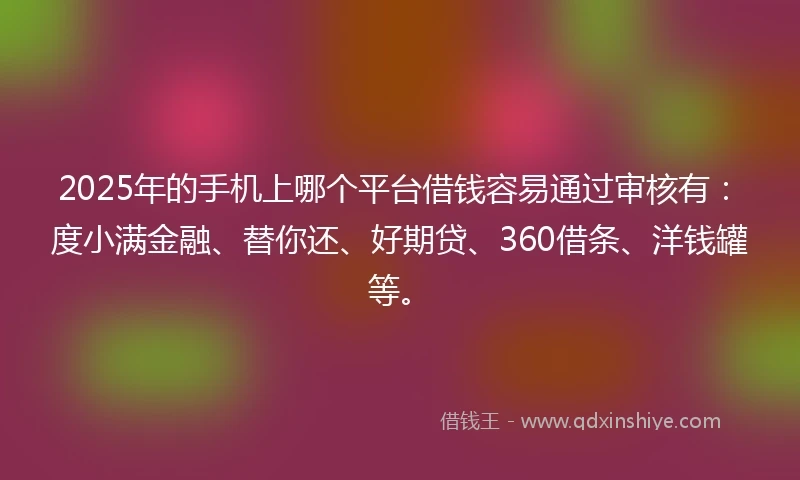2025年的手机上哪个平台借钱容易通过审核有：度小满金融、替你还、好期贷、360借条、洋钱罐等。