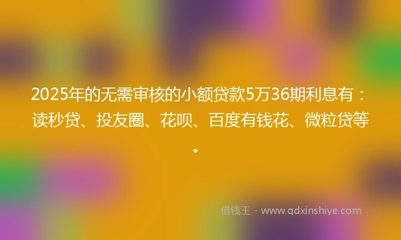 2025年的无需审核的小额贷款5万36期利息有：读秒贷、投友圈、花呗、百度有钱花、微粒贷等。