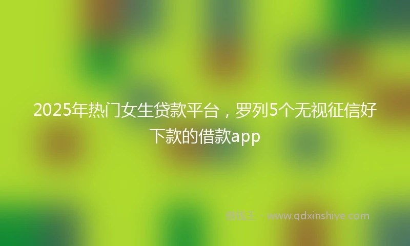 2025年热门女生贷款平台，罗列5个无视征信好下款的借款app