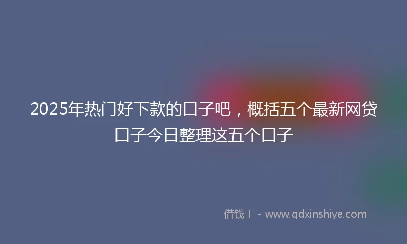 2025年热门好下款的口子吧，概括五个最新网贷口子今日整理这五个口子