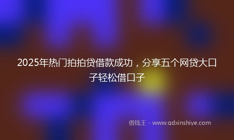 2025年热门拍拍贷借款成功，分享五个网贷大口子轻松借口子