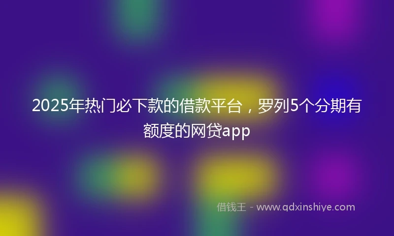 2025年热门必下款的借款平台，罗列5个分期有额度的网贷app