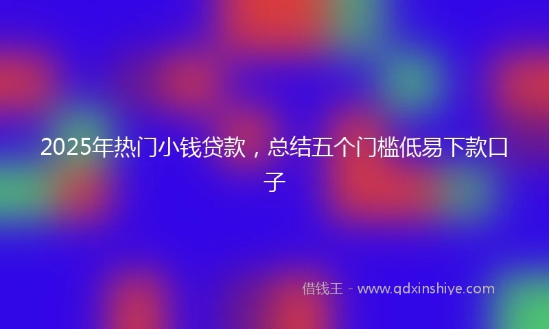2025年热门小钱贷款，总结五个门槛低易下款口子