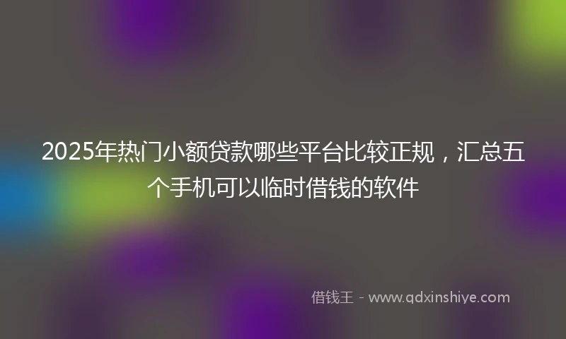 2025年热门小额贷款哪些平台比较正规，汇总五个手机可以临时借钱的软件