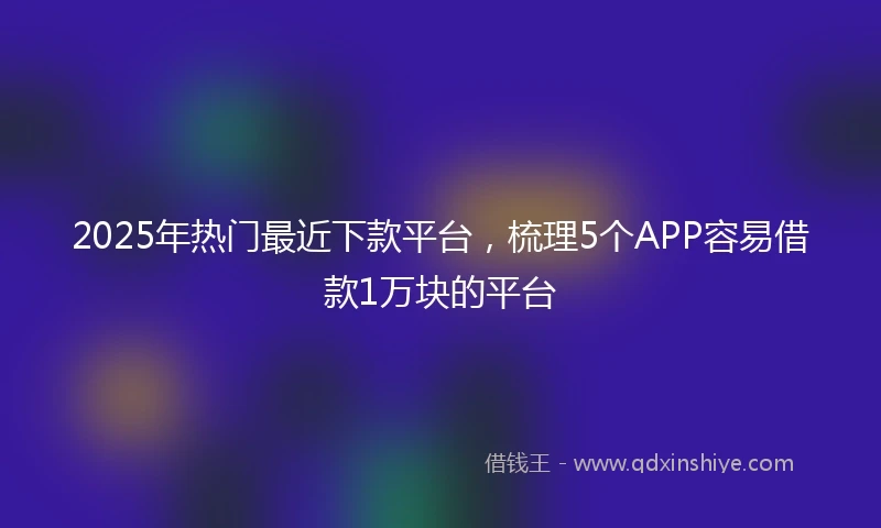 2025年热门最近下款平台，梳理5个APP容易借款1万块的平台