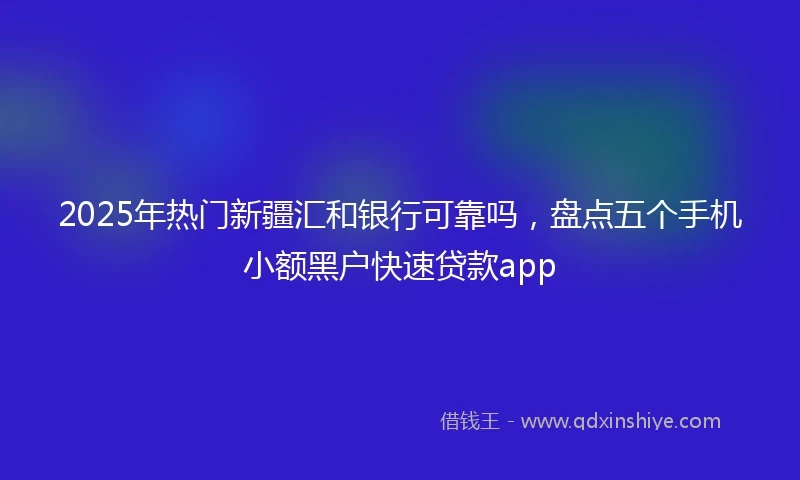 2025年热门新疆汇和银行可靠吗，盘点五个手机小额黑户快速贷款app