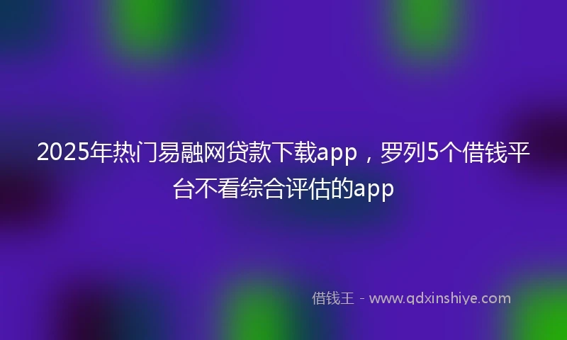 2025年热门易融网贷款下载app，罗列5个借钱平台不看综合评估的app