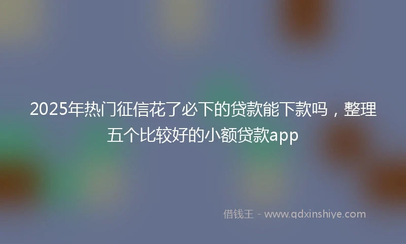 2025年热门征信花了必下的贷款能下款吗，整理五个比较好的小额贷款app