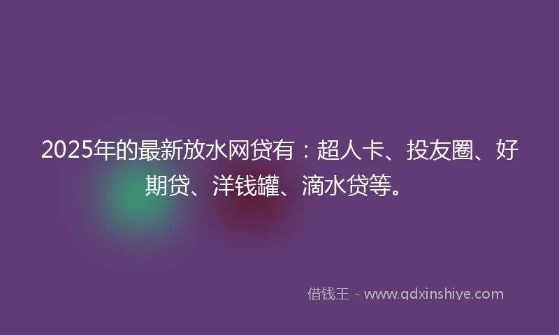 2025年的最新放水网贷有：超人卡、投友圈、好期贷、洋钱罐、滴水贷等。