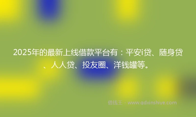 2025年的最新上线借款平台有：平安i贷、随身贷、人人贷、投友圈、洋钱罐等。