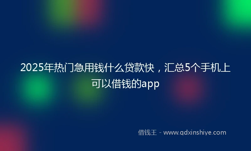 2025年热门急用钱什么贷款快，汇总5个手机上可以借钱的app