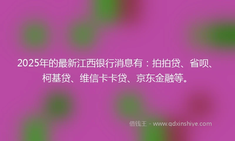 2025年的最新江西银行消息有：拍拍贷、省呗、柯基贷、维信卡卡贷、京东金融等。
