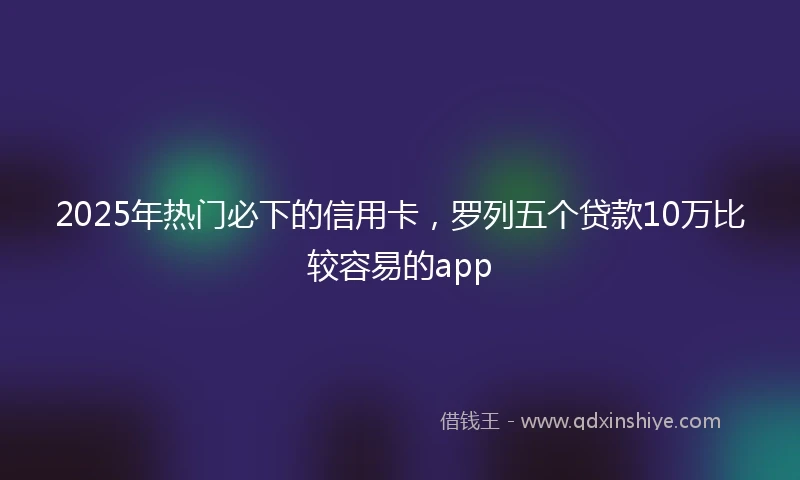2025年热门必下的信用卡，罗列五个贷款10万比较容易的app