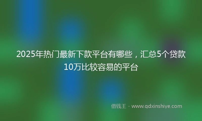 2025年热门最新下款平台有哪些，汇总5个贷款10万比较容易的平台