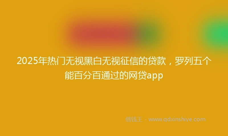 2025年热门无视黑白无视征信的贷款，罗列五个能百分百通过的网贷app