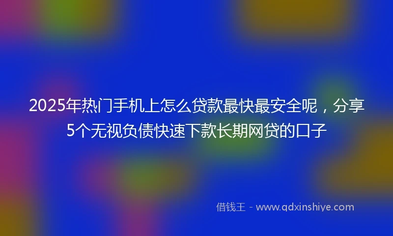 2025年热门手机上怎么贷款最快最安全呢，分享5个无视负债快速下款长期网贷的口子