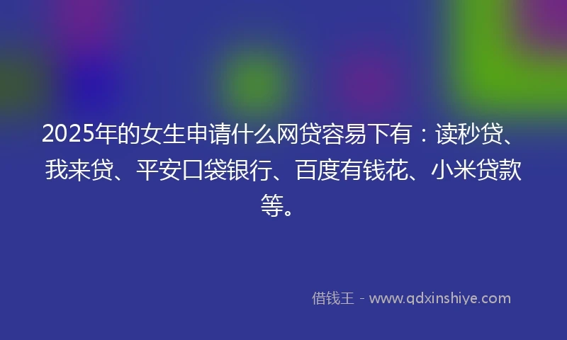 2025年的女生申请什么网贷容易下有：读秒贷、我来贷、平安口袋银行、百度有钱花、小米贷款等。