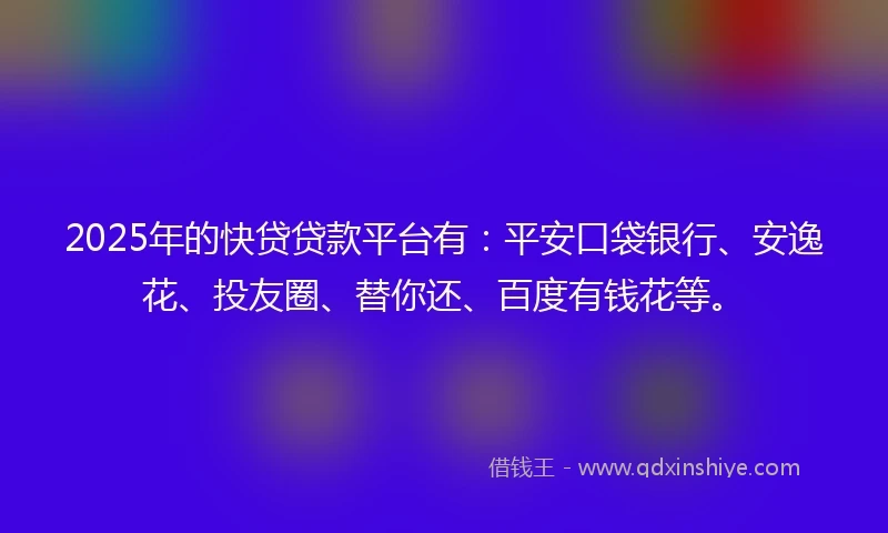 2025年的快贷贷款平台有：平安口袋银行、安逸花、投友圈、替你还、百度有钱花等。